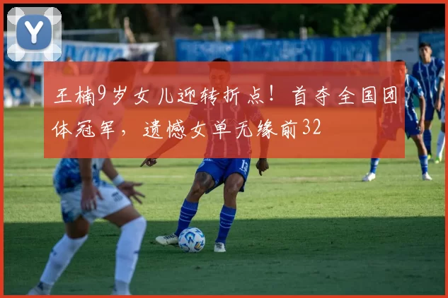 王楠9岁女儿迎转折点！首夺全国团体冠军，遗憾女单无缘前32